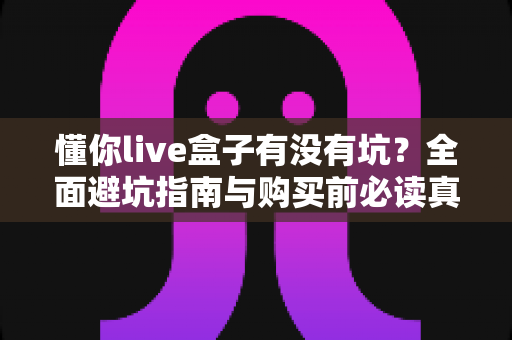 懂你live盒子有没有坑?全面避坑指南与购买前必读真相解析 懂你live盒子有没有坑?全面避坑指南与购买前必读真相解析