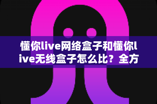 懂你live网络盒子和懂你live无线盒子怎么比?全方位对比分析助你选对电视盒子 懂你live网络盒子和懂你live无线盒子怎么比?全方位对比分析助你选对电视盒子