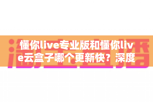 懂你live专业版和懂你live云盒子哪个更新快?深度对比与选购全攻略 懂你live专业版和懂你live云盒子哪个更新快?深度对比与选购全攻略