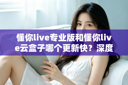 懂你live专业版和懂你live云盒子哪个更新快？深度对比与选购全攻略