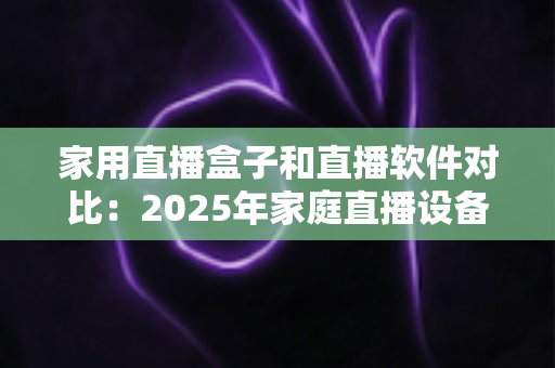 家用直播盒子和直播软件对比：2025年家庭直播设备选购全指南，帮你找到最适合的直播方案