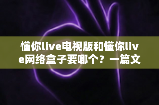 懂你live电视版和懂你live网络盒子要哪个？一篇文章帮你做出最适合自己的观看选择