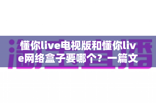 懂你live电视版和懂你live网络盒子要哪个？一篇文章帮你做出最适合自己的观看选择