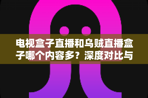 电视盒子直播和乌贼直播盒子哪个内容多？深度对比与选购指南