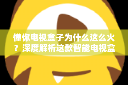 懂你电视盒子为什么这么火？深度解析这款智能电视盒子爆火背后的真正原因与选购指南
