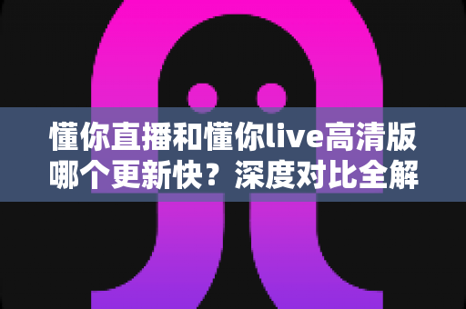 懂你直播和懂你live高清版哪个更新快？深度对比全解析，帮你选对版本不踩坑