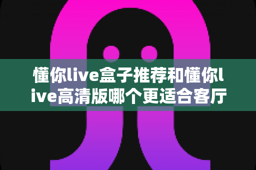 懂你live盒子推荐和懂你live高清版哪个更适合客厅？2025年客厅观影设备选购深度指南