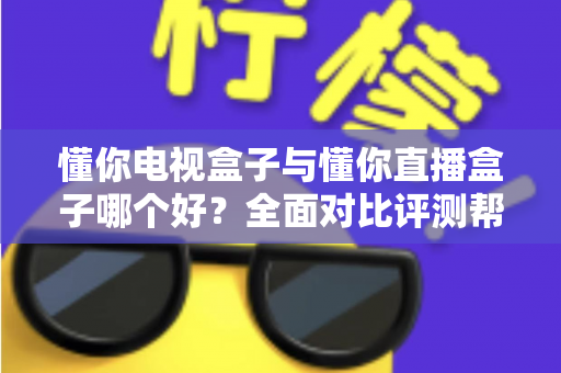 懂你电视盒子与懂你直播盒子哪个好？全面对比评测帮你选对不选贵