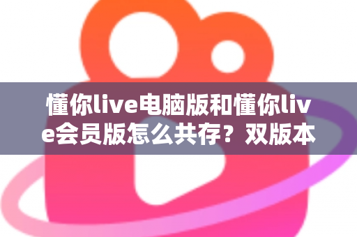 懂你live电脑版和懂你live会员版怎么共存？双版本安装与使用全攻略一文讲透