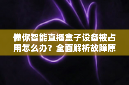懂你智能直播盒子设备被占用怎么办？全面解析故障原因与快速解决方案