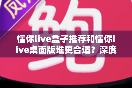 懂你live盒子推荐和懂你live桌面版谁更合适?深度对比帮你找到最优选择 懂你live盒子推荐和懂你live桌面版谁更合适?深度对比帮你找到最优选择