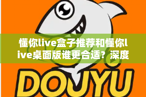 懂你live盒子推荐和懂你live桌面版谁更合适?深度对比帮你找到最优选择 懂你live盒子推荐和懂你live桌面版谁更合适?深度对比帮你找到最优选择
