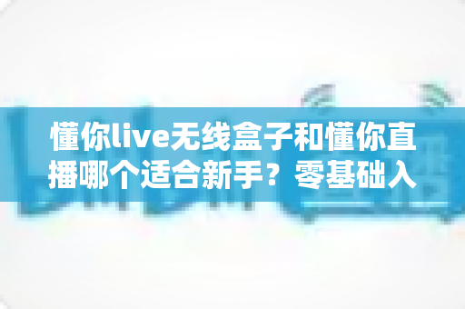 懂你live无线盒子和懂你直播哪个适合新手？零基础入门直播设备选择全指南