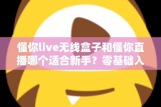懂你live无线盒子和懂你直播哪个适合新手？零基础入门直播设备选择全指南