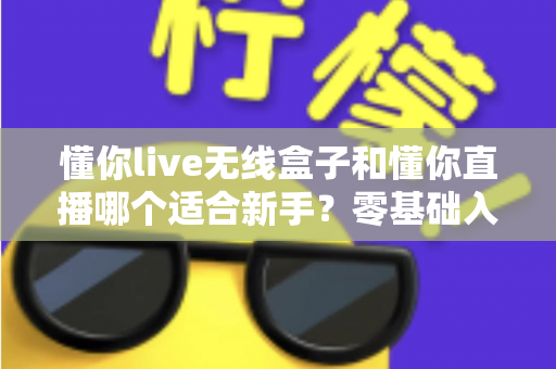 懂你live无线盒子和懂你直播哪个适合新手？零基础入门直播设备选择全指南