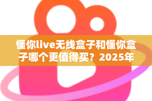 懂你live无线盒子和懂你盒子哪个更值得买？2025年最新深度对比选购指南，看完不再纠结