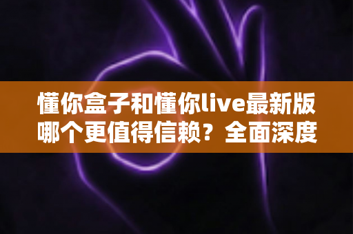 懂你盒子和懂你live最新版哪个更值得信赖?全面深度对比评测与安全使用指南 懂你盒子和懂你live最新版哪个更值得信赖?全面深度对比评测与安全使用指南