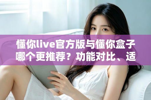 懂你live官方版与懂你盒子哪个更推荐？功能对比、适用场景与选择建议全解析
