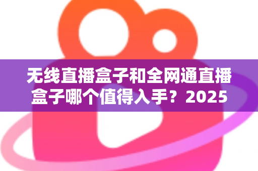 无线直播盒子和全网通直播盒子哪个值得入手？2025年最新选购指南与深度对比分析
