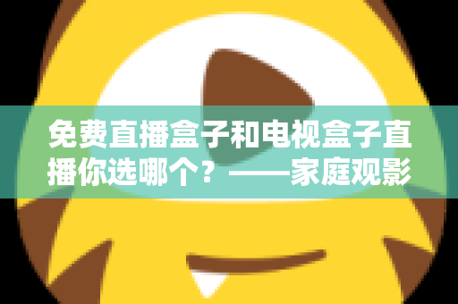 免费直播盒子和电视盒子直播你选哪个?——家庭观影设备深度选购指南 免费直播盒子和电视盒子直播你选哪个?——家庭观影设备深度选购指南