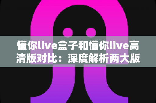 懂你live盒子和懂你live高清版对比：深度解析两大版本核心差异，帮你找到最合适的观看方案