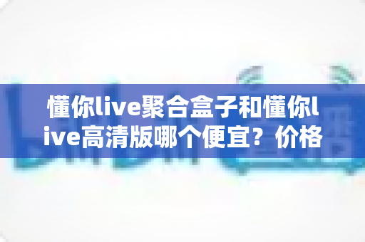 懂你live聚合盒子和懂你live高清版哪个便宜?价格对比与性价比全解析 懂你live聚合盒子和懂你live高清版哪个便宜?价格对比与性价比全解析