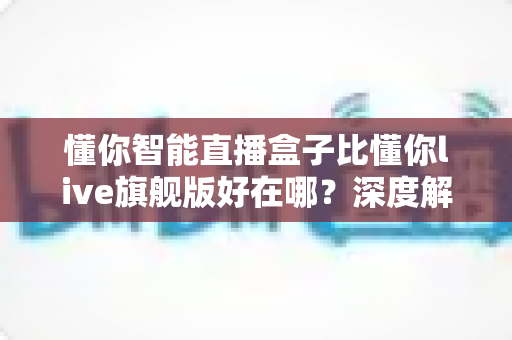 懂你智能直播盒子比懂你live旗舰版好在哪？深度解析选购必看指南