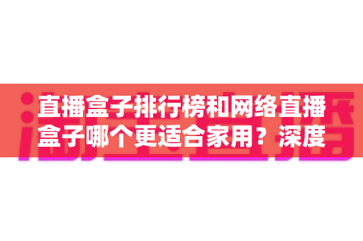 直播盒子排行榜和网络直播盒子哪个更适合家用？深度解析助您选对家庭娱乐直播设备