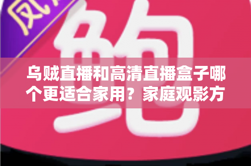 乌贼直播和高清直播盒子哪个更适合家用？家庭观影方案深度对比与实用选购指南